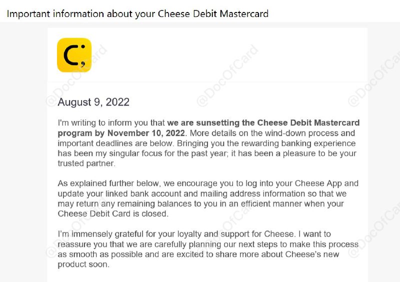 Cheese也寄了，将在11月10日关门#Cheese👉🏿 Cheese 2021年3月11日上线，当时我们的点评是 不建议申请  • 8月15日之后，无法获取返现 • 9月1日，无法再获得存款返利 • 9 月10日，帐户将被禁用，无法兑换返现，余额将通过纸质支票退还至登记地址 • 11月10日，帐户将被关闭 [DP] 👉🏿 @DocOfCard_channel